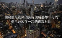 围绕蘑菇视频的实际使用感想：与同类平台放在一起的直观对比