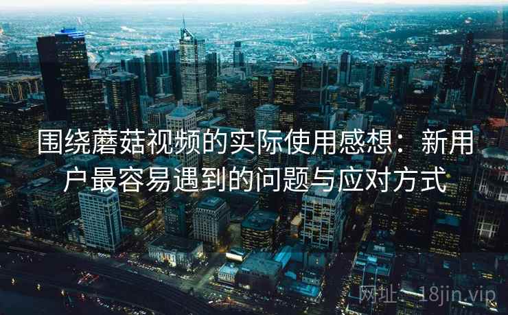围绕蘑菇视频的实际使用感想:新用户最容易遇到的问题与应对方式 第1张 围绕蘑菇视频的实际使用感想:新用户最容易遇到的问题与应对方式 第1张