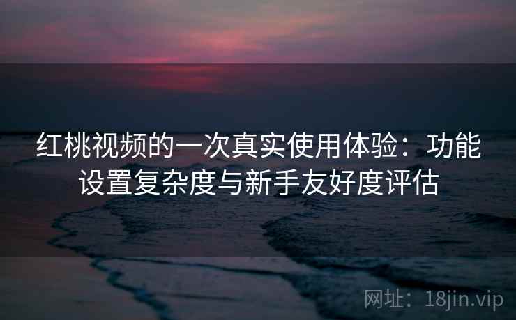 红桃视频的一次真实使用体验：功能设置复杂度与新手友好度评估  第1张