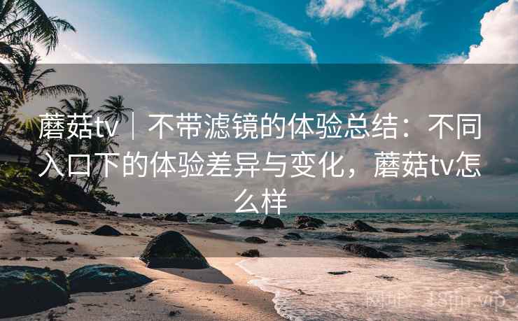 蘑菇tv｜不带滤镜的体验总结：不同入口下的体验差异与变化，蘑菇tv怎么样  第2张