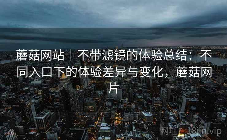 蘑菇网站｜不带滤镜的体验总结：不同入口下的体验差异与变化，蘑菇网片  第2张