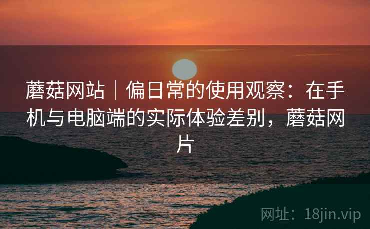 蘑菇网站|偏日常的使用观察:在手机与电脑端的实际体验差别,蘑菇网片 第1张 蘑菇网站|偏日常的使用观察:在手机与电脑端的实际体验差别,蘑菇网片 第1张