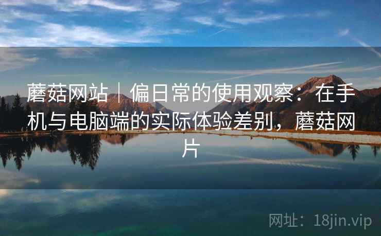 蘑菇网站|偏日常的使用观察:在手机与电脑端的实际体验差别,蘑菇网片 第2张 蘑菇网站|偏日常的使用观察:在手机与电脑端的实际体验差别,蘑菇网片 第2张