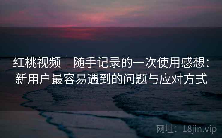 红桃视频｜随手记录的一次使用感想：新用户最容易遇到的问题与应对方式  第2张