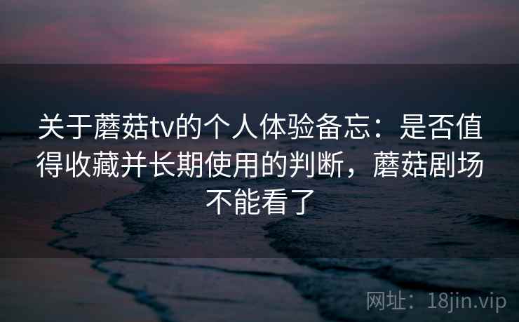 关于蘑菇tv的个人体验备忘:是否值得收藏并长期使用的判断,蘑菇剧场不能看了 第2张 关于蘑菇tv的个人体验备忘:是否值得收藏并长期使用的判断,蘑菇剧场不能看了 第2张