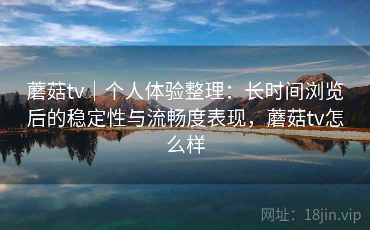 蘑菇tv｜个人体验整理：长时间浏览后的稳定性与流畅度表现，蘑菇tv怎么样  第2张