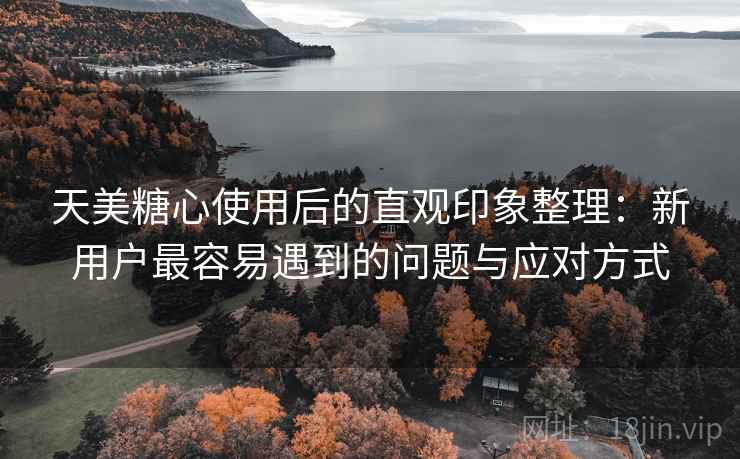 天美糖心使用后的直观印象整理：新用户最容易遇到的问题与应对方式  第1张