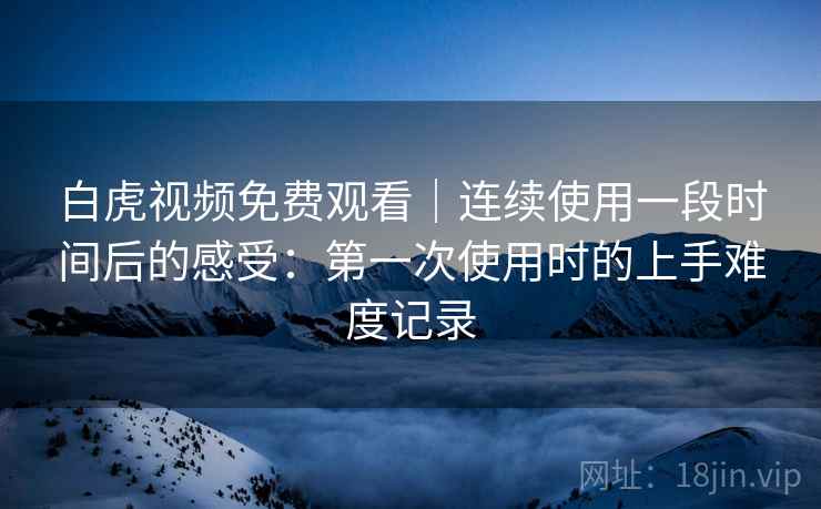 白虎视频免费观看｜连续使用一段时间后的感受：第一次使用时的上手难度记录  第2张