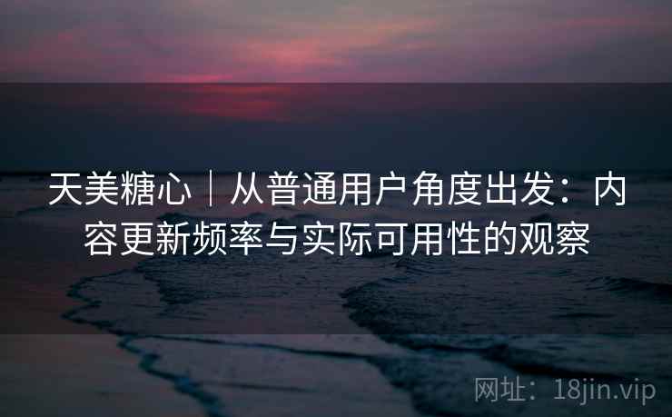 天美糖心｜从普通用户角度出发：内容更新频率与实际可用性的观察  第1张
