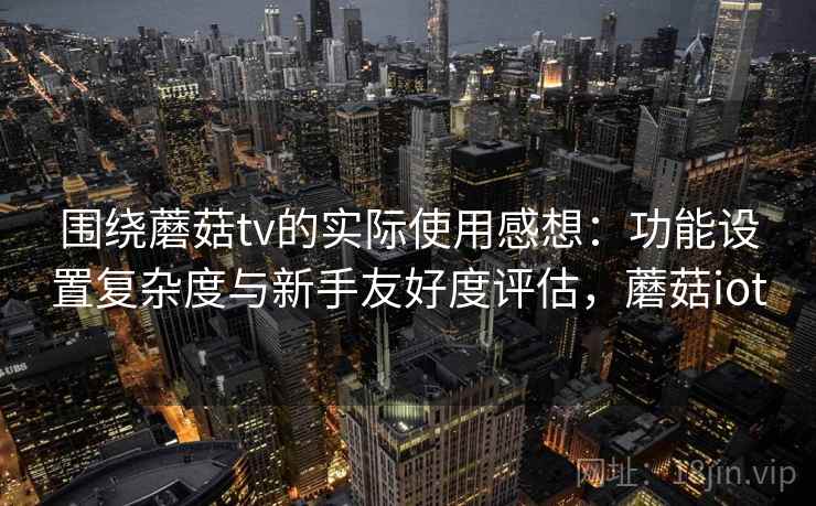围绕蘑菇tv的实际使用感想：功能设置复杂度与新手友好度评估，蘑菇iot  第1张