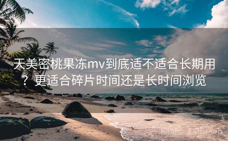 天美密桃果冻mv到底适不适合长期用?更适合碎片时间还是长时间浏览 第2张 天美密桃果冻mv到底适不适合长期用?更适合碎片时间还是长时间浏览 第2张