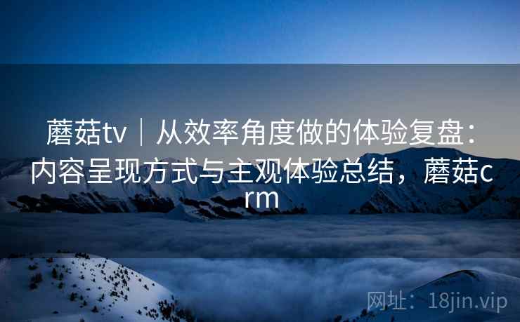 蘑菇tv|从效率角度做的体验复盘:内容呈现方式与主观体验总结,蘑菇crm 第1张 蘑菇tv|从效率角度做的体验复盘:内容呈现方式与主观体验总结,蘑菇crm 第1张