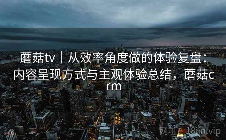 蘑菇tv|从效率角度做的体验复盘:内容呈现方式与主观体验总结,蘑菇crm 第2张 蘑菇tv|从效率角度做的体验复盘:内容呈现方式与主观体验总结,蘑菇crm 第2张