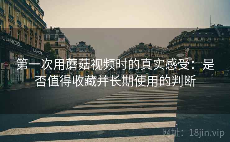 第一次用蘑菇视频时的真实感受:是否值得收藏并长期使用的判断 第2张 第一次用蘑菇视频时的真实感受:是否值得收藏并长期使用的判断 第2张