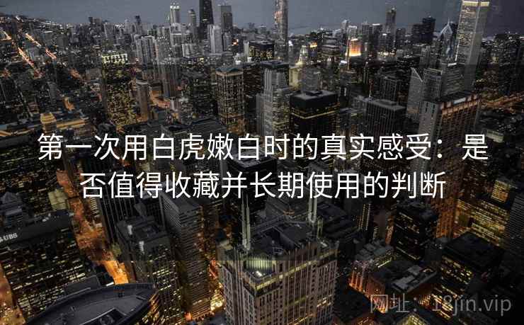 第一次用白虎嫩白时的真实感受:是否值得收藏并长期使用的判断 第1张 第一次用白虎嫩白时的真实感受:是否值得收藏并长期使用的判断 第1张
