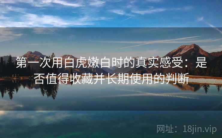 第一次用白虎嫩白时的真实感受:是否值得收藏并长期使用的判断 第2张 第一次用白虎嫩白时的真实感受:是否值得收藏并长期使用的判断 第2张
