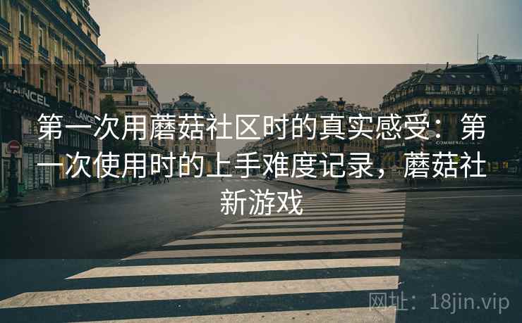 第一次用蘑菇社区时的真实感受:第一次使用时的上手难度记录,蘑菇社新游戏 第2张 第一次用蘑菇社区时的真实感受:第一次使用时的上手难度记录,蘑菇社新游戏 第2张