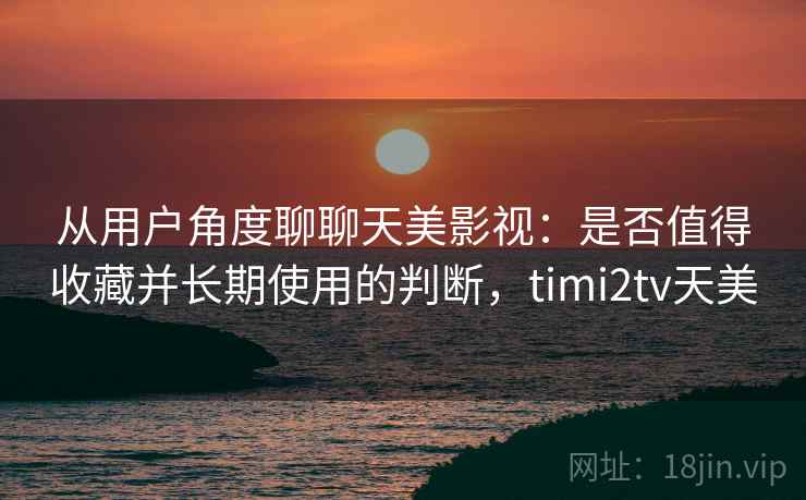 从用户角度聊聊天美影视：是否值得收藏并长期使用的判断，timi2tv天美  第1张