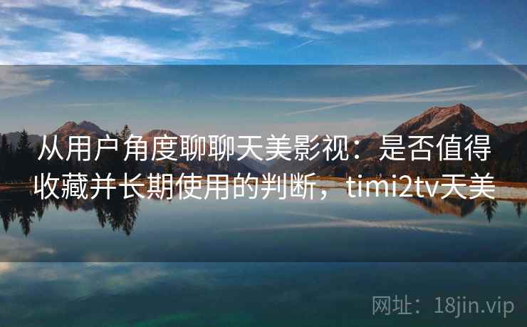 从用户角度聊聊天美影视：是否值得收藏并长期使用的判断，timi2tv天美  第2张