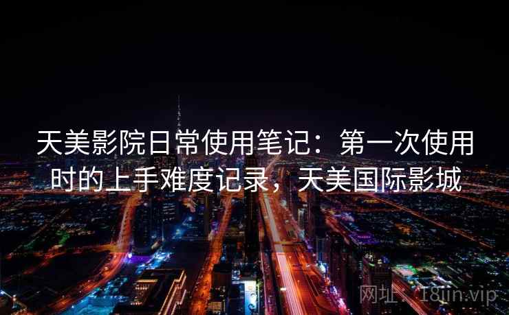 天美影院日常使用笔记:第一次使用时的上手难度记录,天美国际影城 第1张 天美影院日常使用笔记:第一次使用时的上手难度记录,天美国际影城 第1张