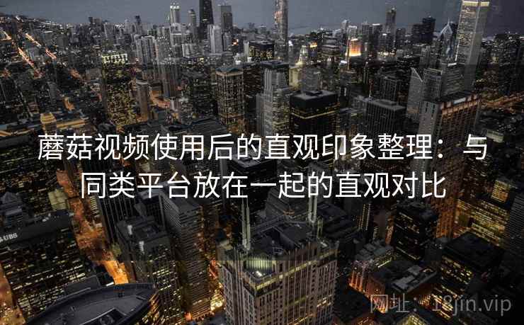 蘑菇视频使用后的直观印象整理:与同类平台放在一起的直观对比 第1张 蘑菇视频使用后的直观印象整理:与同类平台放在一起的直观对比 第1张