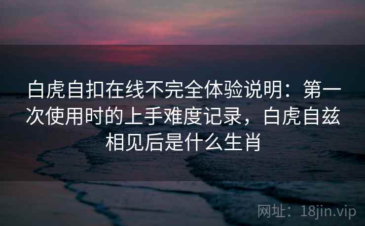 白虎自扣在线不完全体验说明:第一次使用时的上手难度记录,白虎自兹相见后是什么生肖 第2张 白虎自扣在线不完全体验说明:第一次使用时的上手难度记录,白虎自兹相见后是什么生肖 第2张