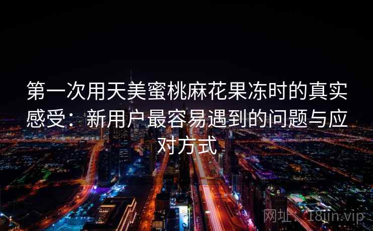 第一次用天美蜜桃麻花果冻时的真实感受:新用户最容易遇到的问题与应对方式 第2张 第一次用天美蜜桃麻花果冻时的真实感受:新用户最容易遇到的问题与应对方式 第2张
