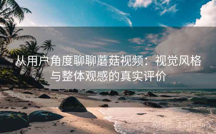 从用户角度聊聊蘑菇视频:视觉风格与整体观感的真实评价 第2张 从用户角度聊聊蘑菇视频:视觉风格与整体观感的真实评价 第2张