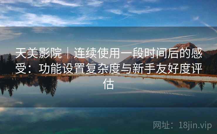 天美影院|连续使用一段时间后的感受:功能设置复杂度与新手友好度评估 第2张 天美影院|连续使用一段时间后的感受:功能设置复杂度与新手友好度评估 第2张